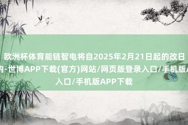欧洲杯体育能链智电将自2025年2月21日起的改日12个月内-世博APP下载(官方)网站/网页版登录入口/手机版APP下载
