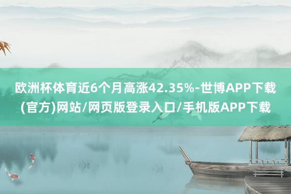 欧洲杯体育近6个月高涨42.35%-世博APP下载(官方)网站/网页版登录入口/手机版APP下载