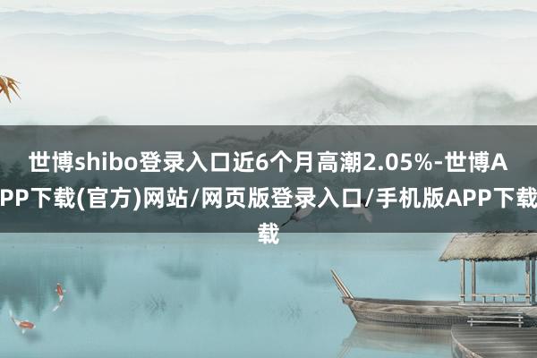 世博shibo登录入口近6个月高潮2.05%-世博APP下载(官方)网站/网页版登录入口/手机版APP下载