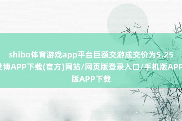 shibo体育游戏app平台巨额交游成交价为5.25元-世博APP下载(官方)网站/网页版登录入口/手机版APP下载