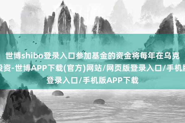 世博shibo登录入口参加基金的资金将每年在乌克兰进行再投资-世博APP下载(官方)网站/网页版登录入口/手机版APP下载