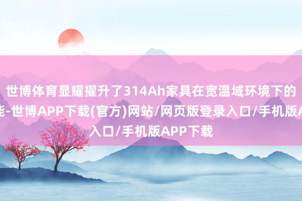 世博体育显耀擢升了314Ah家具在宽温域环境下的轮回性能-世博APP下载(官方)网站/网页版登录入口/手机版APP下载