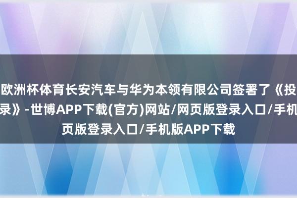 欧洲杯体育长安汽车与华为本领有限公司签署了《投资相助备忘录》-世博APP下载(官方)网站/网页版登录入口/手机版APP下载