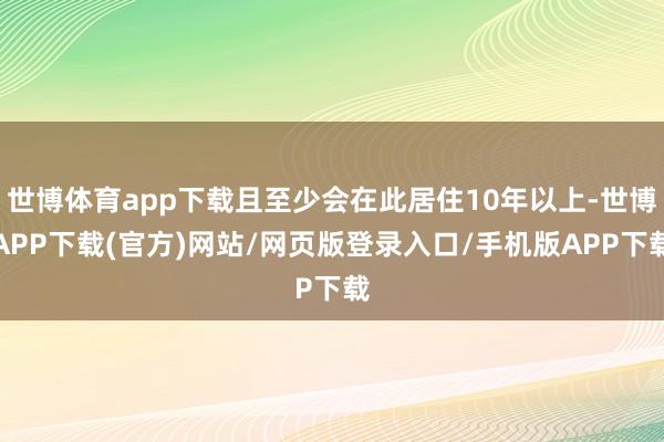 世博体育app下载且至少会在此居住10年以上-世博APP下载(官方)网站/网页版登录入口/手机版APP下载