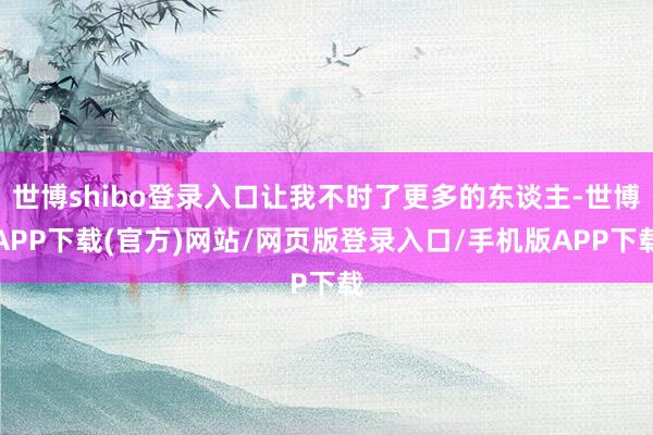 世博shibo登录入口让我不时了更多的东谈主-世博APP下载(官方)网站/网页版登录入口/手机版APP下载