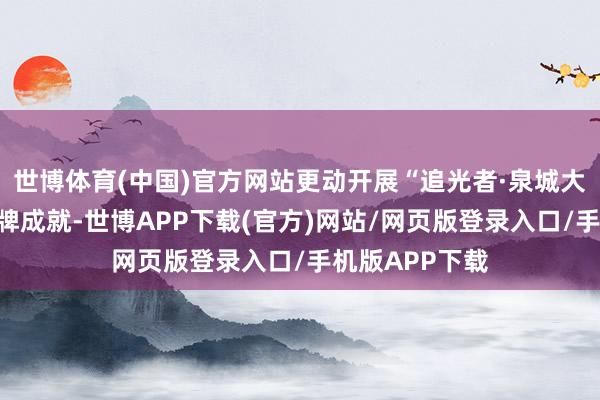 世博体育(中国)官方网站更动开展“追光者·泉城大念念政课”品牌成就-世博APP下载(官方)网站/网页版登录入口/手机版APP下载