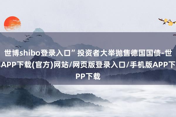 世博shibo登录入口”投资者大举抛售德国国债-世博APP下载(官方)网站/网页版登录入口/手机版APP下载
