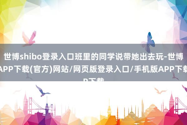 世博shibo登录入口班里的同学说带她出去玩-世博APP下载(官方)网站/网页版登录入口/手机版APP下载