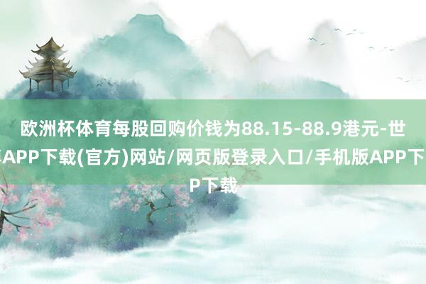 欧洲杯体育每股回购价钱为88.15-88.9港元-世博APP下载(官方)网站/网页版登录入口/手机版APP下载
