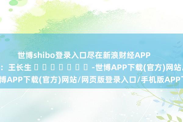 世博shibo登录入口尽在新浪财经APP            						背负剪辑：王长生 							-世博APP下载(官方)网站/网页版登录入口/手机版APP下载