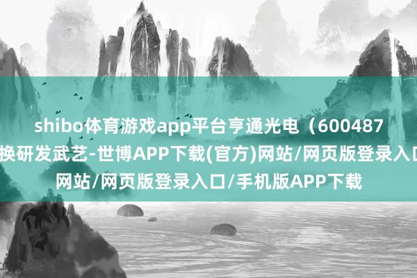shibo体育游戏app平台亨通光电（600487）凭借其不凡的改换研发武艺-世博APP下载(官方)网站/网页版登录入口/手机版APP下载
