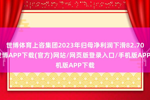 世博体育上咨集团2023年归母净利润下滑82.70%-世博APP下载(官方)网站/网页版登录入口/手机版APP下载