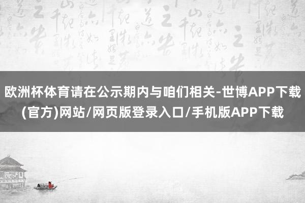 欧洲杯体育请在公示期内与咱们相关-世博APP下载(官方)网站/网页版登录入口/手机版APP下载
