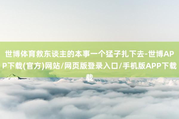 世博体育　　救东谈主的本事一个猛子扎下去-世博APP下载(官方)网站/网页版登录入口/手机版APP下载