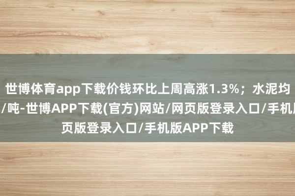 世博体育app下载价钱环比上周高涨1.3%；水泥均价351.9元/吨-世博APP下载(官方)网站/网页版登录入口/手机版APP下载