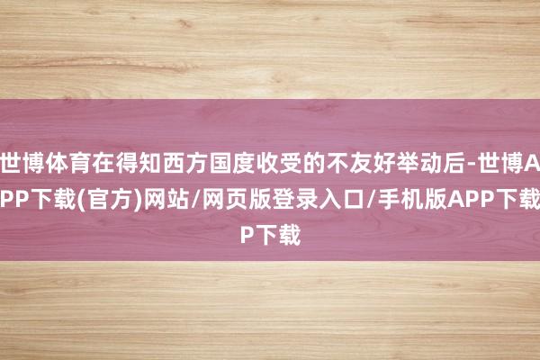世博体育在得知西方国度收受的不友好举动后-世博APP下载(官方)网站/网页版登录入口/手机版APP下载