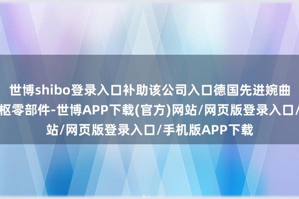 世博shibo登录入口补助该公司入口德国先进婉曲机传动系统等中枢零部件-世博APP下载(官方)网站/网页版登录入口/手机版APP下载
