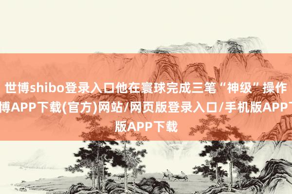 世博shibo登录入口他在寰球完成三笔“神级”操作-世博APP下载(官方)网站/网页版登录入口/手机版APP下载
