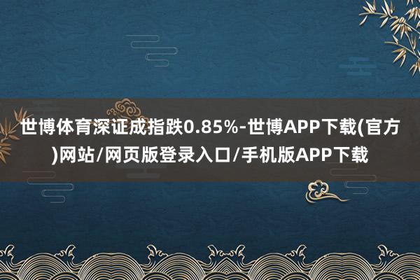 世博体育深证成指跌0.85%-世博APP下载(官方)网站/网页版登录入口/手机版APP下载