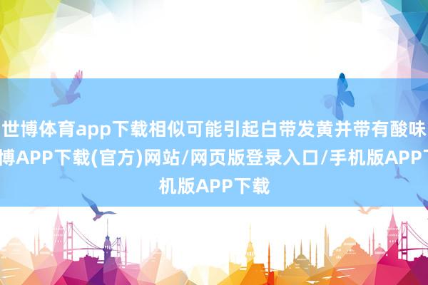 世博体育app下载相似可能引起白带发黄并带有酸味-世博APP下载(官方)网站/网页版登录入口/手机版APP下载