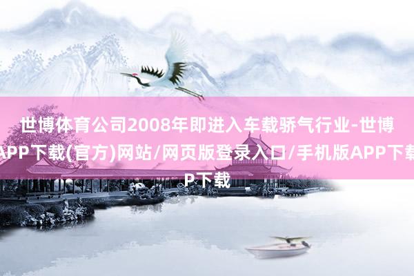 世博体育　　公司2008年即进入车载骄气行业-世博APP下载(官方)网站/网页版登录入口/手机版APP下载