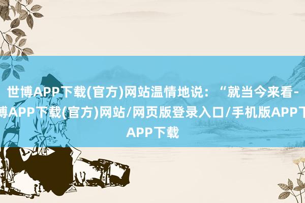 世博APP下载(官方)网站温情地说：“就当今来看-世博APP下载(官方)网站/网页版登录入口/手机版APP下载