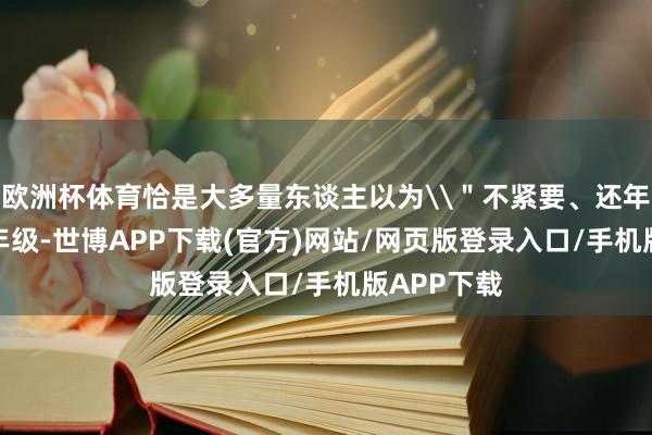 欧洲杯体育恰是大多量东谈主以为\＂不紧要、还年青\＂的年级-世博APP下载(官方)网站/网页版登录入口/手机版APP下载