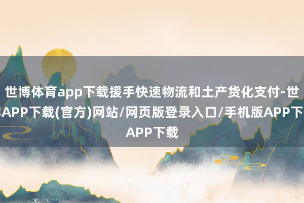 世博体育app下载援手快速物流和土产货化支付-世博APP下载(官方)网站/网页版登录入口/手机版APP下载