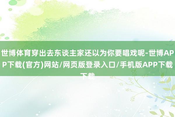 世博体育穿出去东谈主家还以为你要唱戏呢-世博APP下载(官方)网站/网页版登录入口/手机版APP下载