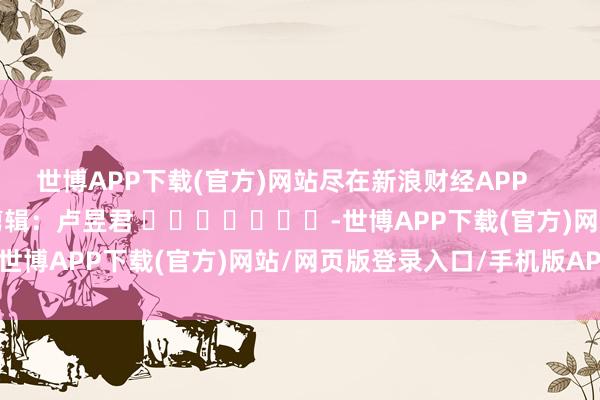 世博APP下载(官方)网站尽在新浪财经APP            						包袱剪辑：卢昱君 							-世博APP下载(官方)网站/网页版登录入口/手机版APP下载