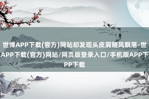 世博APP下载(官方)网站却发现头皮屑随风飘落-世博APP下载(官方)网站/网页版登录入口/手机版APP下载