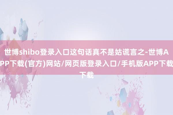 世博shibo登录入口这句话真不是姑谎言之-世博APP下载(官方)网站/网页版登录入口/手机版APP下载