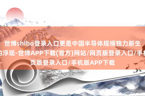世博shibo登录入口更是中国半导体规模独力新生、雕琢前行的浮现-世博APP下载(官方)网站/网页版登录入口/手机版APP下载