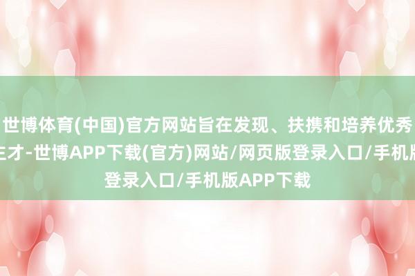 世博体育(中国)官方网站旨在发现、扶携和培养优秀后生东谈主才-世博APP下载(官方)网站/网页版登录入口/手机版APP下载