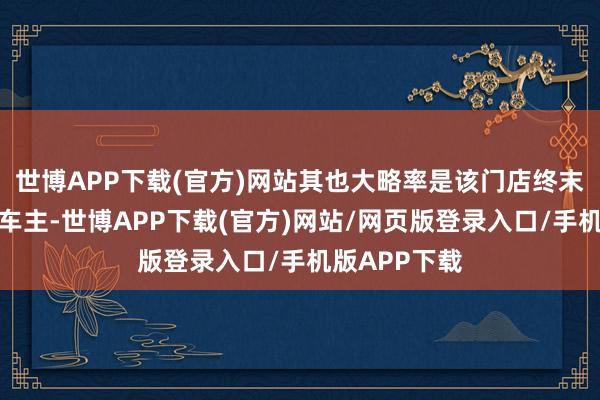 世博APP下载(官方)网站其也大略率是该门店终末又名提车的车主-世博APP下载(官方)网站/网页版登录入口/手机版APP下载