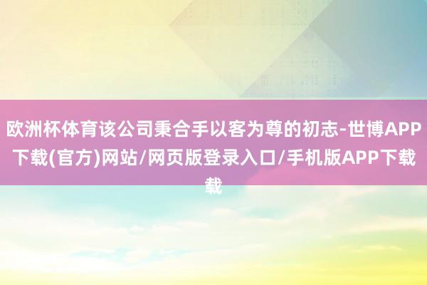 欧洲杯体育该公司秉合手以客为尊的初志-世博APP下载(官方)网站/网页版登录入口/手机版APP下载