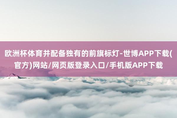欧洲杯体育并配备独有的前旗标灯-世博APP下载(官方)网站/网页版登录入口/手机版APP下载