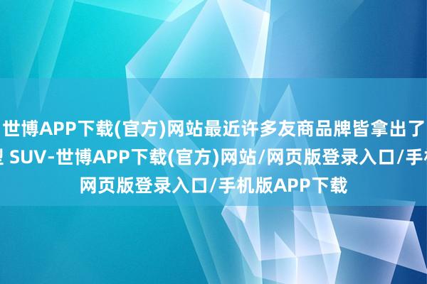 世博APP下载(官方)网站最近许多友商品牌皆拿出了我方家的大型 SUV-世博APP下载(官方)网站/网页版登录入口/手机版APP下载