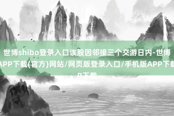 世博shibo登录入口该股因邻接三个交游日内-世博APP下载(官方)网站/网页版登录入口/手机版APP下载