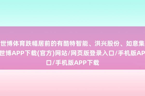 世博体育跌幅居前的有酷特智能、洪兴股份、如意集团等-世博APP下载(官方)网站/网页版登录入口/手机版APP下载