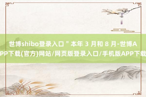 世博shibo登录入口＂本年 3 月和 8 月-世博APP下载(官方)网站/网页版登录入口/手机版APP下载