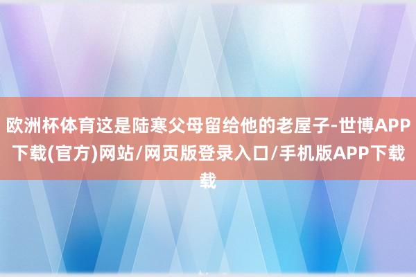 欧洲杯体育这是陆寒父母留给他的老屋子-世博APP下载(官方)网站/网页版登录入口/手机版APP下载