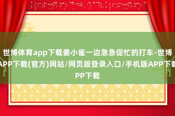 世博体育app下载姜小雀一边急急促忙的打车-世博APP下载(官方)网站/网页版登录入口/手机版APP下载