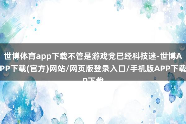 世博体育app下载不管是游戏党已经科技迷-世博APP下载(官方)网站/网页版登录入口/手机版APP下载
