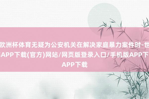 欧洲杯体育无疑为公安机关在解决家庭暴力案件时-世博APP下载(官方)网站/网页版登录入口/手机版APP下载