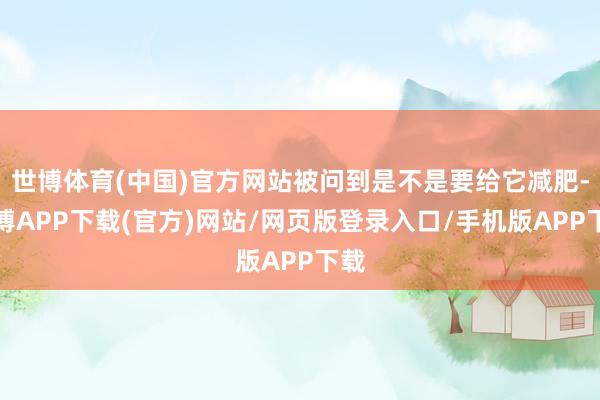 世博体育(中国)官方网站被问到是不是要给它减肥-世博APP下载(官方)网站/网页版登录入口/手机版APP下载