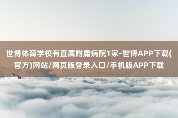 世博体育学校有直属附庸病院1家-世博APP下载(官方)网站/网页版登录入口/手机版APP下载