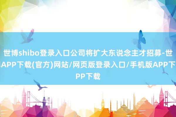 世博shibo登录入口公司将扩大东说念主才招募-世博APP下载(官方)网站/网页版登录入口/手机版APP下载