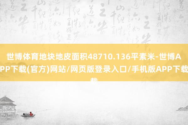 世博体育地块地皮面积48710.136平素米-世博APP下载(官方)网站/网页版登录入口/手机版APP下载