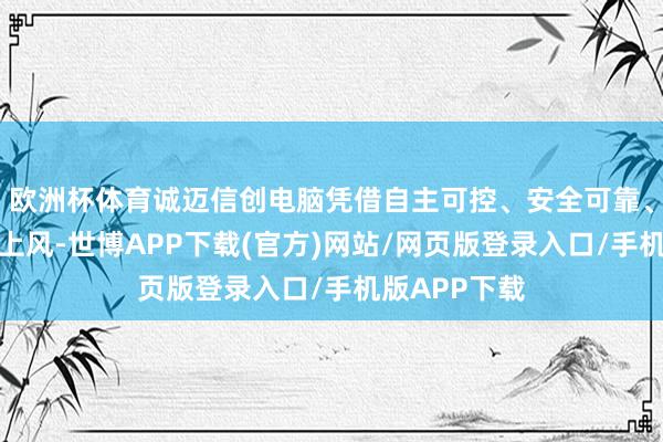 欧洲杯体育诚迈信创电脑凭借自主可控、安全可靠、性能踏实等上风-世博APP下载(官方)网站/网页版登录入口/手机版APP下载